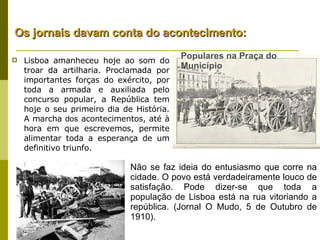 Populares na Praça do Município Lisboa amanheceu hoje ao som do troar da artilharia. Proclamada por importantes forças do exército, por toda a armada e auxiliada pelo concurso popular, a República tem hoje o seu primeiro dia de História. A marcha  dos  acontecimentos, até à hora em que escrevemos, permite alimentar toda a esperança de um definitivo triunfo. Não se faz ideia do entusiasmo que corre na cidade. O povo está verdadeiramente louco de satisfação. Pode dizer-se que toda a população de Lisboa está na rua vitoriando a república. (Jornal O Mudo, 5 de Outubro de 1910). Os jornais davam conta do acontecimento: 