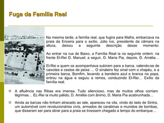 Na mesma tarde, a família real, que fugira para Mafra, embarcava na praia da Ericeira para o exílio. Júlio Ivo, presidente da câmara na altura, deixou a seguinte descrição desse momento: Ao entrar na rua de Baixo, a Família Real ia na seguinte ordem: na frente El-Rei D. Manuel; a seguir, D. Maria Pia, depois, D. Amélia… El-Rei e quem os acompanhava subiram para a barca, valendo-se de caixotes e cestos de peixe … O sinaleiro fez sinal com o chapéu, e a primeira barca, Bomfim, levando a bandeira azul e branca na popa, entrou na água e seguiu a remos, conduzindo El-Rei… Exílio da família real. A afluência nas Ribas era imensa. Tudo silencioso, mas de muitos olhos corriam lágrimas… EL-Rei ia muito pálido, D. Amélia com ânimo, D. Maria Pia acabrunhada… Ainda as barcas não tinham atracado ao iate, apareceu na vila, vindo do lado de Sintra, um automóvel com revolucionários civis, armados de carabinas e munidos de bombas, que disseram ser para atirar para a praia se tivessem chegado a tempo do embarque… Fuga da Família Real 