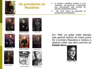 Os presidentes da República A primeira república assistiu a uma sucessão  de governos e lideranças que caracterizam este período de grande instabilidade política. Até 1916, foram os seguintes os presidentes da República: Em 1926, um golpe militar liderado pelo general Gomes da Costa punha fim à primeira R epública e instituía a ditadura militar que abriu caminho ao  Estado Novo. Manuel d’Arriaga Canto e Castro António J. Almeida Sidónio Pais Bernardino Machado Teófilo Braga Teixeira Gomes Mendes Cabeçada Óscar Carmona António O. Salazar Gomes da Costa 