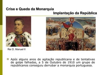 Após alguns anos de agitação republicana e de tentativas de golpe falhadas, a 5 de Outubro de 1910 um grupo de republicanos conseguiu derrubar a monarquia portuguesa. Crise e Queda da Monarquia    Implantação da República Rei D. Manuel II 