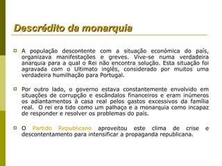 Descrédito da monarquia A população descontente com a situação económica do país, organizava manifestações e greves. Vive-se numa verdadeira anarquia para a qual o Rei não encontra solução. Esta situação foi agravada com o Ultimato inglês, considerado por muitos uma verdadeira humilhação para Portugal.  Por outro lado, o governo estava constantemente envolvido em situações de corrupção e escândalos financeiros e eram inúmeros os adiantamentos à casa real pelos gastos excessivos da família real.  O rei era tido como um palhaço e a monarquia como incapaz de responder e resolver os problemas do país.  O  Partido Republicano  aproveitou este clima de crise e descontentamento para intensificar a propaganda republicana. 