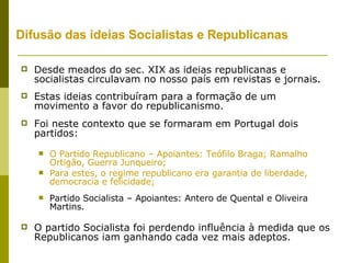 Difusão das ideias Socialistas e Republicanas Desde meados do sec. XIX as ideias republicanas e socialistas circulavam no nosso país em revistas e jornais. Estas ideias contribuíram para a formação de um movimento a favor do republicanismo. Foi neste contexto que se formaram em Portugal dois partidos: O Partido Republicano – Apoiantes: Teófilo Braga; Ramalho Ortigão, Guerra Junqueiro; Para estes, o regime republicano era garantia de liberdade, democracia e felicidade; Partido Socialista – Apoiantes: Antero de Quental e Oliveira Martins. O partido Socialista foi perdendo influência à medida que os Republicanos iam ganhando cada vez mais adeptos. 