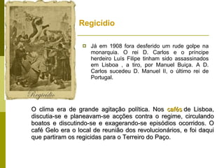 Regicídio  Já em 1908 fora desferido um rude golpe na monarquia. O rei D. Carlos e o príncipe herdeiro Luís Filipe tinham sido assassinados em Lisboa , a tiro, por Manuel Buiça. A D. Carlos sucedeu D. Manuel II, o último rei de Portugal.   O clima era de grande agitação política. Nos  cafés  de Lisboa, discutia-se e planeavam-se acções contra o regime, circulando boatos e discutindo-se e exagerando-se episódios ocorridos. O café Gelo era o local de reunião dos revolucionários, e foi daqui que partiram os regicidas para o Terreiro do Paço.  
