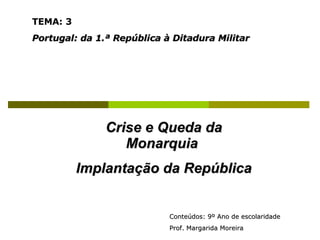 Crise e Queda da Monarquia  Implantação da República TEMA: 3   Portugal: da 1.ª República à Ditadura Militar Conteúdos: 9º Ano de escolaridade  Prof. Margarida Moreira 