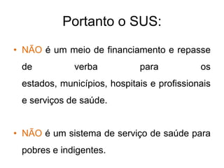 Portanto o SUS:
• NÃO é um meio de financiamento e repasse
 de          verba           para           os
 estados, municípios, hospitais e profissionais
 e serviços de saúde.


• NÃO é um sistema de serviço de saúde para
 pobres e indigentes.
 