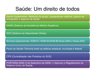 Saúde: Um direito de todos
Saúde Suplementar: Medicina de grupo, cooperativas médicas, planos de
autogestão e seguros de saúde

SAMS (Sistema de Assistência Médica Supletiva)


SDD (Sistema de Desembolso Direto)


Normas Operacionais: NOB-91; NOB-93;NOB-96;Noas-2000 e Noas-2002


Pacto da Saúde: Parceria entre as esferas estadual, municipal e federal


CPS (Consolidação das Portarias do SUS)

PORTARIA 2048 (3 de Setembro de 2009) -> Aprovou o Regulamento do
Sistema Único de Saúde.
 