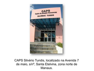 CAPS Silvério Tundis, localizado na Avenida 7
 de maio, s/nº, Santa Etelvina, zona norte de
                  Manaus.
 