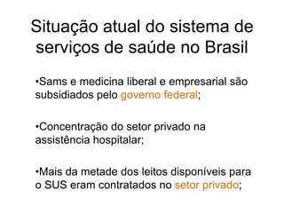 Situação atual do sistema de
serviços de saúde no Brasil
•Sams e medicina liberal e empresarial são
subsidiados pelo governo federal;

•Concentração do setor privado na
assistência hospitalar;

•Mais da metade dos leitos disponíveis para
o SUS eram contratados no setor privado;
 