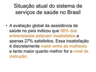 Situação atual do sistema de
    serviços de saúde no Brasil

• A avaliação global da assistência de
  saúde no país indicou que 58% dos
  entrevistados estavam insatisfeitos e
  apenas 27% satisfeitos. Essa insatisfação
  é discretamente maior entre as mulheres
  e tanto maior quanto melhor for o nível de
  instrução.
 