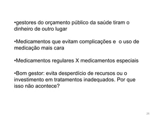 •gestores do orçamento público da saúde tiram o
dinheiro de outro lugar

•Medicamentos que evitam complicações e o uso de
medicação mais cara

•Medicamentos regulares X medicamentos especiais

•Bom gestor: evita desperdício de recursos ou o
investimento em tratamentos inadequados. Por que
isso não acontece?




                                                   26
 