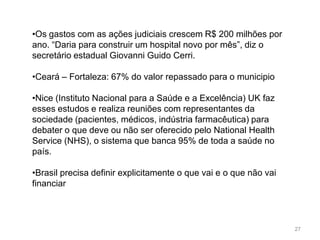 •Os gastos com as ações judiciais crescem R$ 200 milhões por
ano. “Daria para construir um hospital novo por mês”, diz o
secretário estadual Giovanni Guido Cerri.

•Ceará – Fortaleza: 67% do valor repassado para o municipio

•Nice (Instituto Nacional para a Saúde e a Excelência) UK faz
esses estudos e realiza reuniões com representantes da
sociedade (pacientes, médicos, indústria farmacêutica) para
debater o que deve ou não ser oferecido pelo National Health
Service (NHS), o sistema que banca 95% de toda a saúde no
país.

•Brasil precisa definir explicitamente o que vai e o que não vai
financiar



                                                                   27
 