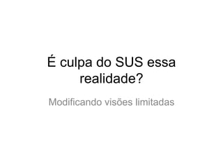É culpa do SUS essa
     realidade?
Modificando visões limitadas
 