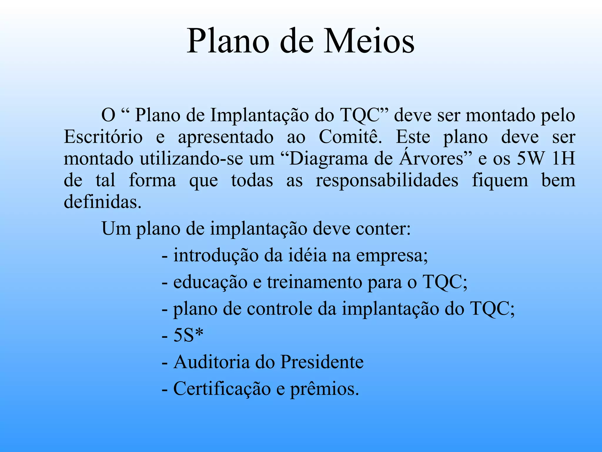 Plano de Meios
     O “ Plano de Implantação do TQC” deve ser montado pelo
Escritório e apresentado ao Comitê. Este plano deve ser
montado utilizando-se um “Diagrama de Árvores” e os 5W 1H
de tal forma que todas as responsabilidades fiquem bem
definidas.
     Um plano de implantação deve conter:
            - introdução da idéia na empresa;
            - educação e treinamento para o TQC;
            - plano de controle da implantação do TQC;
            - 5S*
            - Auditoria do Presidente
            - Certificação e prêmios.
 