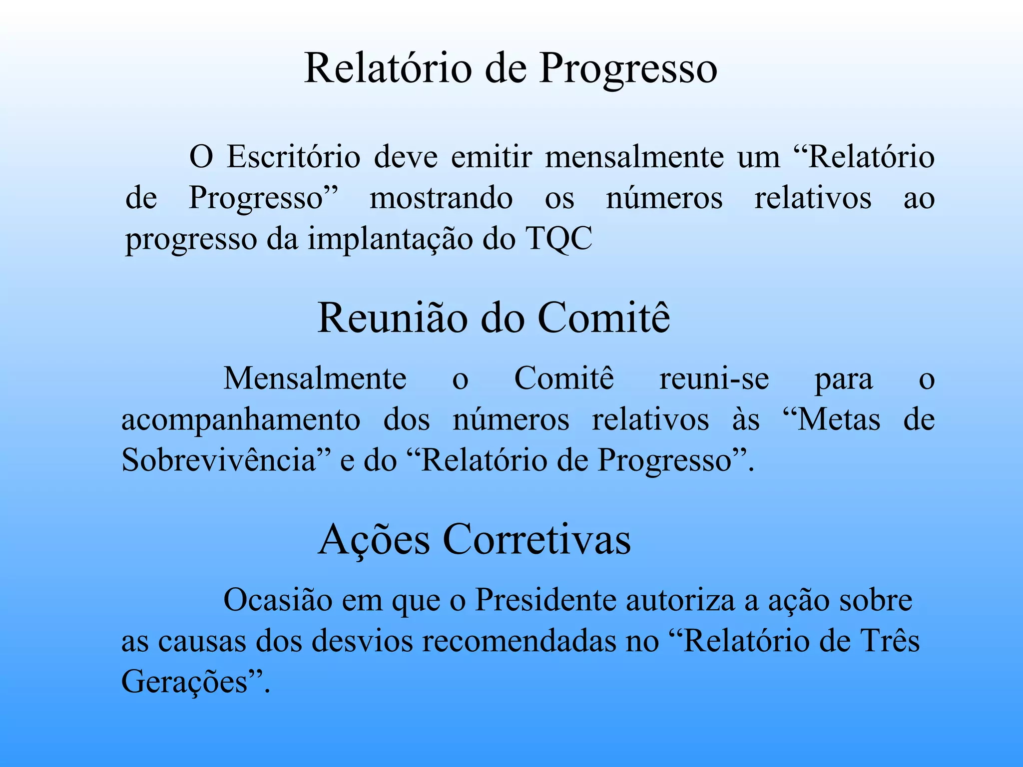 Relatório de Progresso
    O Escritório deve emitir mensalmente um “Relatório
de Progresso” mostrando os números relativos ao
progresso da implantação do TQC

             Reunião do Comitê
       Mensalmente o Comitê reuni-se para o
acompanhamento dos números relativos às “Metas de
Sobrevivência” e do “Relatório de Progresso”.

             Ações Corretivas
       Ocasião em que o Presidente autoriza a ação sobre
as causas dos desvios recomendadas no “Relatório de Três
Gerações”.
 