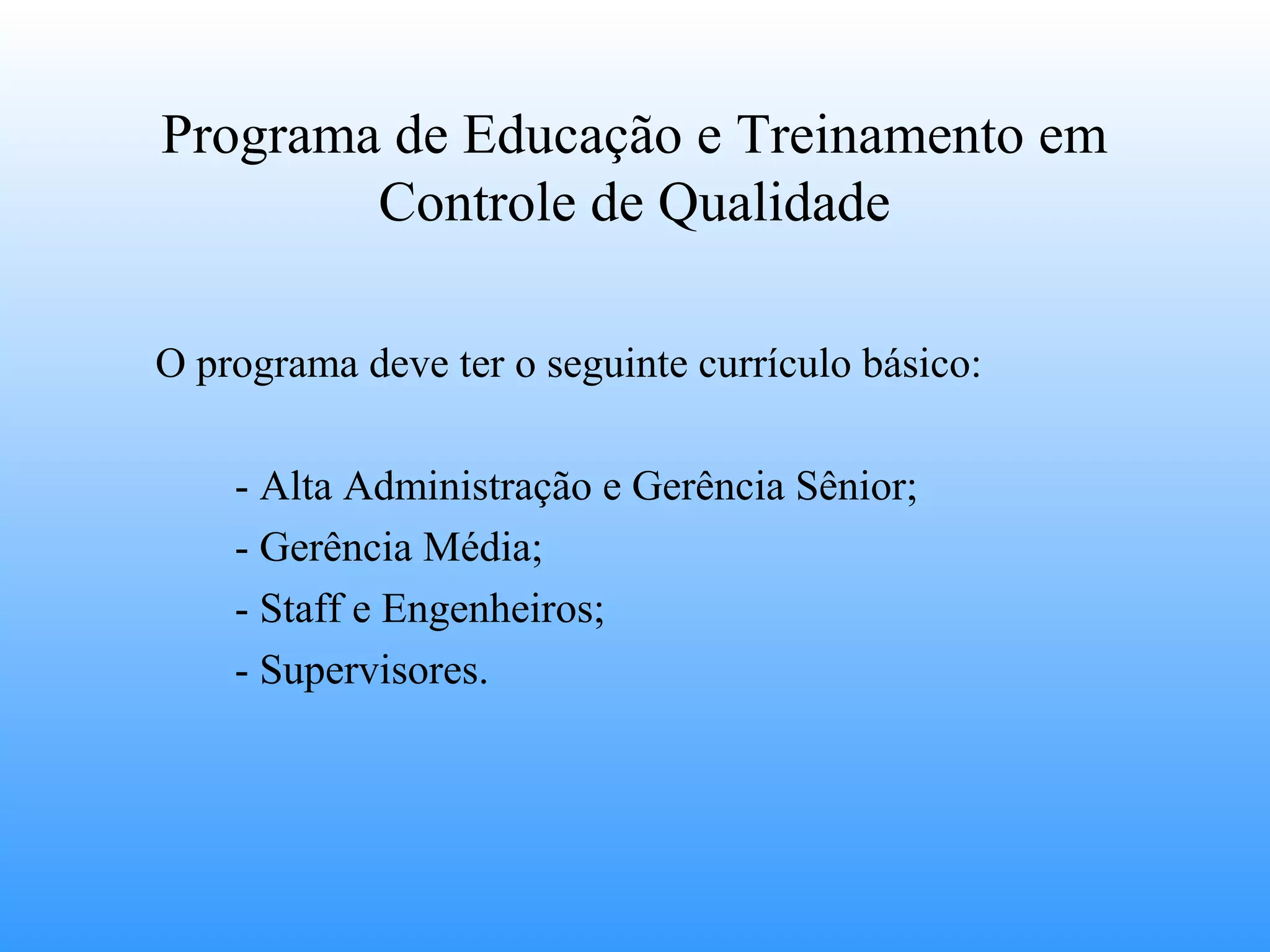 Programa de Educação e Treinamento em
        Controle de Qualidade

O programa deve ter o seguinte currículo básico:

    - Alta Administração e Gerência Sênior;
    - Gerência Média;
    - Staff e Engenheiros;
    - Supervisores.
 
