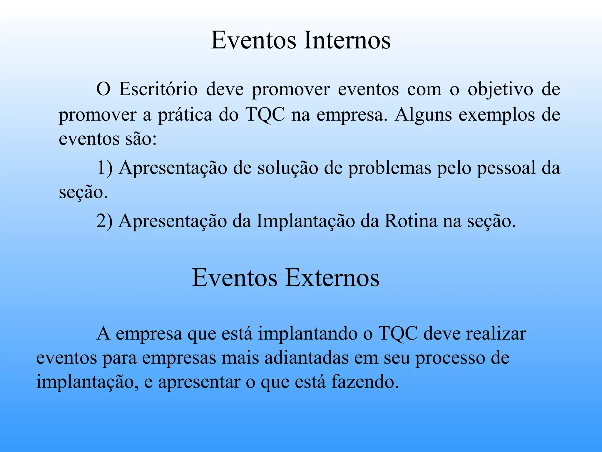 Eventos Internos
      O Escritório deve promover eventos com o objetivo de
  promover a prática do TQC na empresa. Alguns exemplos de
  eventos são:
      1) Apresentação de solução de problemas pelo pessoal da
  seção.
      2) Apresentação da Implantação da Rotina na seção.

                  Eventos Externos

       A empresa que está implantando o TQC deve realizar
eventos para empresas mais adiantadas em seu processo de
implantação, e apresentar o que está fazendo.
 