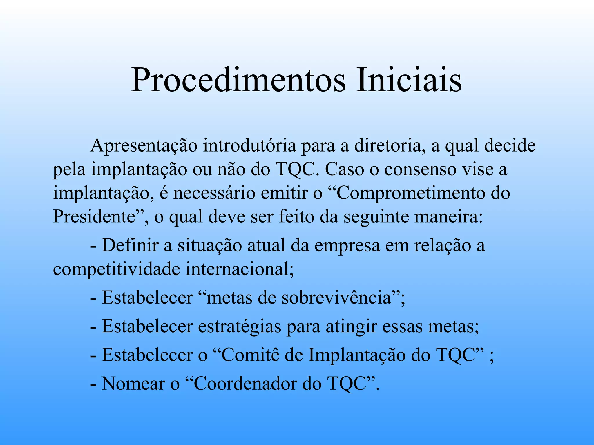 Procedimentos Iniciais
     Apresentação introdutória para a diretoria, a qual decide
pela implantação ou não do TQC. Caso o consenso vise a
implantação, é necessário emitir o “Comprometimento do
Presidente”, o qual deve ser feito da seguinte maneira:
     - Definir a situação atual da empresa em relação a
competitividade internacional;
     - Estabelecer “metas de sobrevivência”;
     - Estabelecer estratégias para atingir essas metas;
     - Estabelecer o “Comitê de Implantação do TQC” ;
     - Nomear o “Coordenador do TQC”.
 