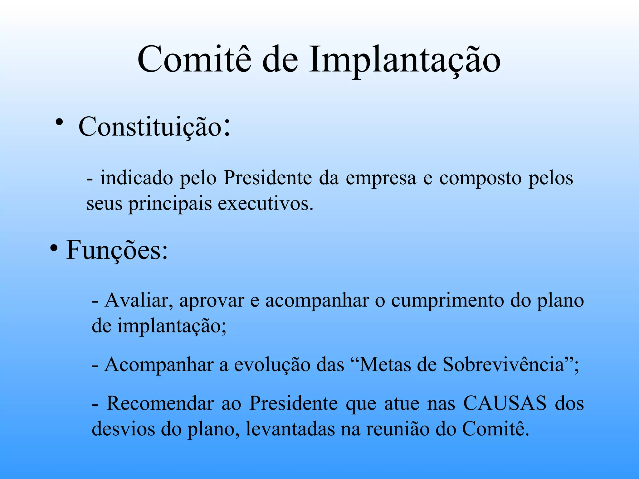 Comitê de Implantação
• Constituição:
   - indicado pelo Presidente da empresa e composto pelos
   seus principais executivos.

• Funções:
   - Avaliar, aprovar e acompanhar o cumprimento do plano
   de implantação;
   - Acompanhar a evolução das “Metas de Sobrevivência”;
   - Recomendar ao Presidente que atue nas CAUSAS dos
   desvios do plano, levantadas na reunião do Comitê.
 