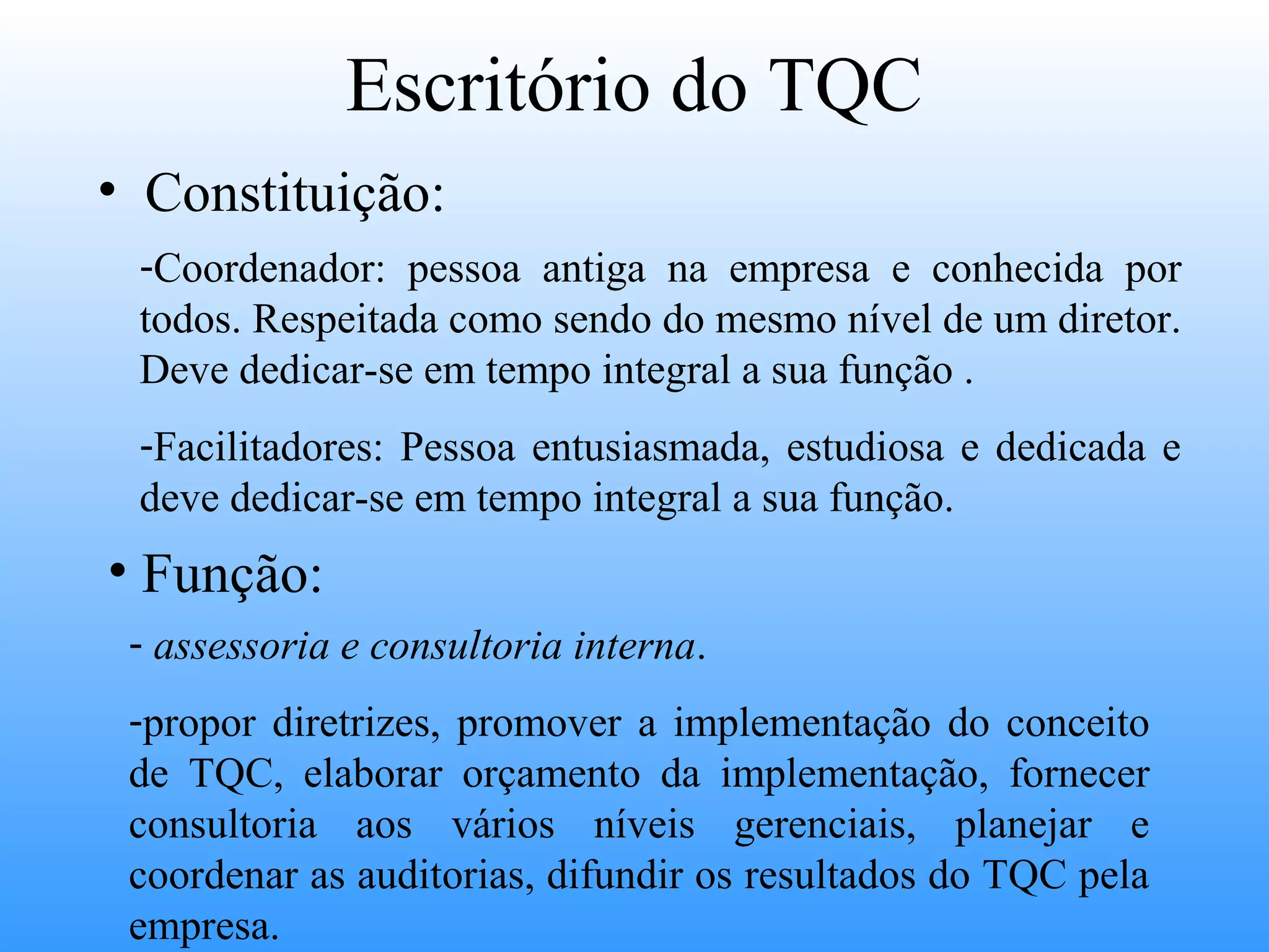 Escritório do TQC
• Constituição:
 -Coordenador: pessoa antiga na empresa e conhecida por
 todos. Respeitada como sendo do mesmo nível de um diretor.
 Deve dedicar-se em tempo integral a sua função .
 -Facilitadores: Pessoa entusiasmada, estudiosa e dedicada e
 deve dedicar-se em tempo integral a sua função.
• Função:
 - assessoria e consultoria interna.
 -propor diretrizes, promover a implementação do conceito
 de TQC, elaborar orçamento da implementação, fornecer
 consultoria aos vários níveis gerenciais, planejar e
 coordenar as auditorias, difundir os resultados do TQC pela
 empresa.
 