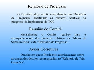 Relatório de Progresso
    O Escritório deve emitir mensalmente um “Relatório
de Progresso” mostrando os números relativos ao
progresso da implantação do TQC

             Reunião do Comitê
       Mensalmente o Comitê reuni-se para o
acompanhamento dos números relativos às “Metas de
Sobrevivência” e do “Relatório de Progresso”.

             Ações Corretivas
       Ocasião em que o Presidente autoriza a ação sobre
as causas dos desvios recomendadas no “Relatório de Três
Gerações”.
 