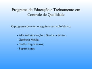 Programa de Educação e Treinamento em
        Controle de Qualidade

O programa deve ter o seguinte currículo básico:

    - Alta Administração e Gerência Sênior;
    - Gerência Média;
    - Staff e Engenheiros;
    - Supervisores.
 