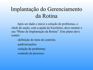 Implantação do Gerenciamento
          da Rotina
     Após ser dado o início a solução de problemas, o
chefe de seção, com a ajuda do Escritório, deve montar o
seu “Plano de Implantação da Rotina”. Este plano deve
conter:
     -definição do itens de controle;
     -padronizações;
     -solução de problemas;
     -controle do processo.
 
