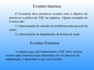 Eventos Internos
      O Escritório deve promover eventos com o objetivo de
  promover a prática do TQC na empresa. Alguns exemplos de
  eventos são:
      1) Apresentação de solução de problemas pelo pessoal da
  seção.
      2) Apresentação da Implantação da Rotina na seção.

                  Eventos Externos

       A empresa que está implantando o TQC deve realizar
eventos para empresas mais adiantadas em seu processo de
implantação, e apresentar o que está fazendo.
 