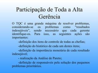 Participação de Toda a Alta
            Gerência
O TQC é uma grande máquina de resolver problemas,
considerando-se os problemas como “resultados
indesejáveis”, sendo necessário que cada gerente
identifique-os. Para isso, as seguintes ações são
importantes:
     -definição dos itens de controle de todas as chefias;
     -definição do histórico de cada um destes itens;
     -definição da importância monetária de cada resultado
indesejável;
     - realização da Análise de Pareto;
     -definição de responsáveis pela solução dos pequenos
problemas prioritários.
 