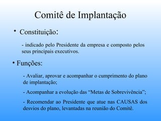 Comitê de Implantação
• Constituição:
   - indicado pelo Presidente da empresa e composto pelos
   seus principais executivos.

• Funções:
   - Avaliar, aprovar e acompanhar o cumprimento do plano
   de implantação;
   - Acompanhar a evolução das “Metas de Sobrevivência”;
   - Recomendar ao Presidente que atue nas CAUSAS dos
   desvios do plano, levantadas na reunião do Comitê.
 