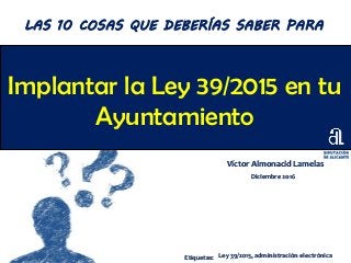 Implantar la Ley 39/2015 en tu
Ayuntamiento
Víctor Almonacid Lamelas
Diciembre 2016
LAS 10 COSAS QUE DEBERÍAS SABER PARA
Etiquetas: Ley 39/2015, administración electrónica
 