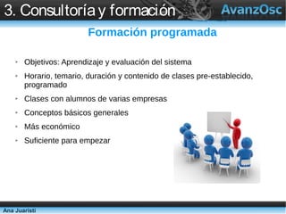 3. Consultoría y formación
                          Formación programada

    ➢   Objetivos: Aprendizaje y evaluación del sistema
    ➢   Horario, temario, duración y contenido de clases pre-establecido,
        programado
    ➢   Clases con alumnos de varias empresas
    ➢   Conceptos básicos generales
    ➢   Más económico
    ➢   Suficiente para empezar




Ana Juaristi
 
