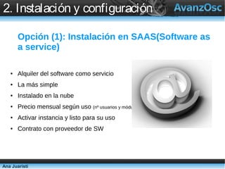 2. Instalación y configuración

       Opción (1): Instalación en SAAS(Software as
       a service)

   ●   Alquiler del software como servicio
   ●   La más simple
   ●   Instalado en la nube
   ●   Precio mensual según uso (nº usuarios y módulos)
   ●   Activar instancia y listo para su uso
   ●   Contrato con proveedor de SW




Ana Juaristi
 