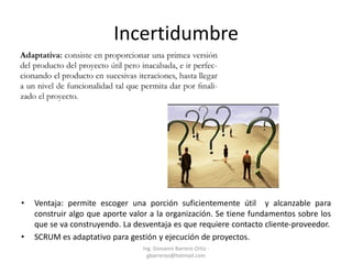 Incertidumbre
• Ventaja: permite escoger una porción suficientemente útil y alcanzable para
construir algo que aporte valor a la organización. Se tiene fundamentos sobre los
que se va construyendo. La desventaja es que requiere contacto cliente-proveedor.
• SCRUM es adaptativo para gestión y ejecución de proyectos.
Ing. Giovanni Barrero Ortiz -
gbarreroo@hotmail.com
 