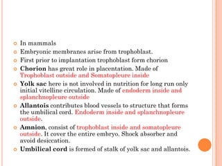  In mammals
 Embryonic membranes arise from trophoblast.
 First prior to implantation trophoblast form chorion
 Chorion has great role in placentation. Made of
Trophoblast outside and Somatopleure inside
 Yolk sac here is not involved in nutrition for long run only
initial vitelline circulation. Made of endoderm inside and
splanchnopleure outside
 Allantois contributes blood vessels to structure that forms
the umbilical cord. Endoderm inside and splanchnopleure
outside.
 Amnion, consist of trophoblast inside and somatopleure
outside. It cover the entire embryo. Shock absorber and
avoid desiccation.
 Umbilical cord is formed of stalk of yolk sac and allantois.
 