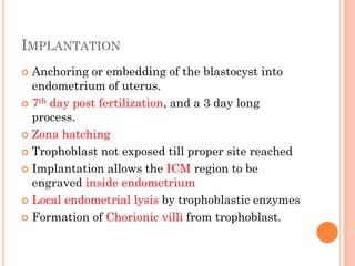 IMPLANTATION
 Anchoring or embedding of the blastocyst into
endometrium of uterus.
 7th day post fertilization, and a 3 day long
process.
 Zona hatching
 Trophoblast not exposed till proper site reached
 Implantation allows the ICM region to be
engraved inside endometrium
 Local endometrial lysis by trophoblastic enzymes
 Formation of Chorionic villi from trophoblast.
 