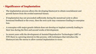 • Significance of Implantation
• The implantation process allows the developing blastocyst to obtain nourishment and
growth factors from the eroded maternal tissues.
• If implantation has not proceeded sufficiently during the menstrual cycle to allow
hormonal feedback to the ovary, then the next cycle may commence leading to conceptus
loss.
• A conceptus with major genetic defects does not develop or implant correctly leading to
their loss during the first and second weeks of development.
• In recent years with the development of Assisted Reproductive Technologies (ART or
IVF) there is a growing interest in this process, with techniques that introduce the
blastocyst into the uterus to allow normal implantation to occur.
 