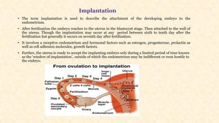 Implantation
• The term implantation is used to describe the attachment of the developing embryo to the
endometrium.
• After fertilization the embryo reaches to the uterus in the blastocyst stage. Then attached to the wall of
the uterus. Though the implantation may occur at any period between sixth to tenth day after the
fertilization but generally it occurs on seventh day after fertilization.
• It involves a receptive endometrium and hormonal factors such as estrogen, progesterone, prolactin as
well as cell adhesion molecules, growth factors.
• Further, the uterus is ready to accept the implanting embryo only during a limited period of time known
as the ‘window of implantation’, outside of which the endometrium may be indifferent or even hostile to
the embryo.
 