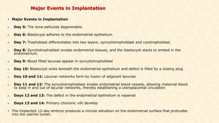 Major Events in Implantation
• Major Events in Implantation
• Day 5: The zona pellucida degenerates.
• Day 6: Blastocyst adheres to the endometrial epithelium.
• Day 7: Trophoblast differentiates into two layers: syncytiotrophoblast and cytotrophoblast.
• Day 8: Synctiotrophoblast erodes endometrial tissues, and the blastocyst starts to embed in the
endometrium.
• Day 9: Blood filled lacunae appear in syncytiotrophoblast
• Day 10: Blastocyst sinks beneath the endometrial epithelium and defect is filled by a closing plug
• Day 10 and 11: Lacunar networks form by fusion of adjacent lacunae
• Day 11 and 12: The syncytiotrophoblast erodes endometrial blood vessels, allowing maternal blood
to seep in and out of lacunar networks, thereby establishing a uteroplacental circulation
• Days 12 and 13: The defect in the endometrial epithelium is repaired
• Days 13 and 14: Primary chorionic villi develop
• The implanted 12-day embryo produces a minute elevation on the endometrial surface that protrudes
into the uterine lumen.
 