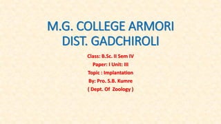 M.G. COLLEGE ARMORI
DIST. GADCHIROLI
Class: B.Sc. II Sem IV
Paper: I Unit: III
Topic : Implantation
By: Pro. S.B. Kumre
( Dept. Of Zoology )
 