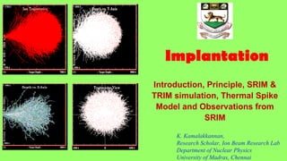 Implantation
Introduction, Principle, SRIM &
TRIM simulation, Thermal Spike
Model and Observations from
SRIM
K. Kamalakkannan,
Research Scholar, Ion Beam Research Lab
Department of Nuclear Physics
University of Madras, Chennai
 
