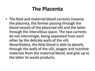 The Placenta
• The fetal and maternal blood currents traverse
the placenta, the former passing through the
blood vessels of the placental villi and the latter
through the intervillous space. The two currents
do not intermingle, being separated from each
other by the delicate walls of the villi.
Nevertheless, the fetal blood is able to absorb,
through the walls of the villi, oxygen and nutritive
materials from the maternal blood, and give up to
the latter its waste products.

 