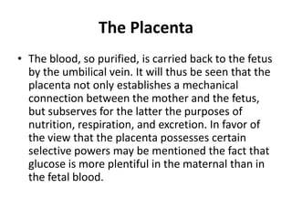 The Placenta
• The blood, so purified, is carried back to the fetus
by the umbilical vein. It will thus be seen that the
placenta not only establishes a mechanical
connection between the mother and the fetus,
but subserves for the latter the purposes of
nutrition, respiration, and excretion. In favor of
the view that the placenta possesses certain
selective powers may be mentioned the fact that
glucose is more plentiful in the maternal than in
the fetal blood.

 