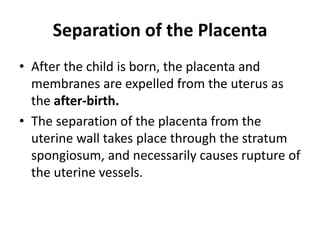 Separation of the Placenta
• After the child is born, the placenta and
membranes are expelled from the uterus as
the after-birth.
• The separation of the placenta from the
uterine wall takes place through the stratum
spongiosum, and necessarily causes rupture of
the uterine vessels.

 