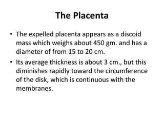 The Placenta
• The expelled placenta appears as a discoid
mass which weighs about 450 gm. and has a
diameter of from 15 to 20 cm.
• Its average thickness is about 3 cm., but this
diminishes rapidly toward the circumference
of the disk, which is continuous with the
membranes.

 