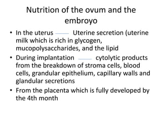 Nutrition of the ovum and the
embroyo
• In the uterus
Uterine secretion (uterine
milk which is rich in glycogen,
mucopolysaccharides, and the lipid
• During implantation
cytolytic products
from the breakdown of stroma cells, blood
cells, grandular epithelium, capillary walls and
glandular secretions
• From the placenta which is fully developed by
the 4th month

 