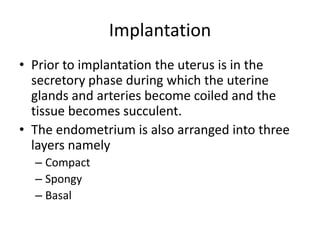 Implantation
• Prior to implantation the uterus is in the
secretory phase during which the uterine
glands and arteries become coiled and the
tissue becomes succulent.
• The endometrium is also arranged into three
layers namely
– Compact
– Spongy
– Basal

 