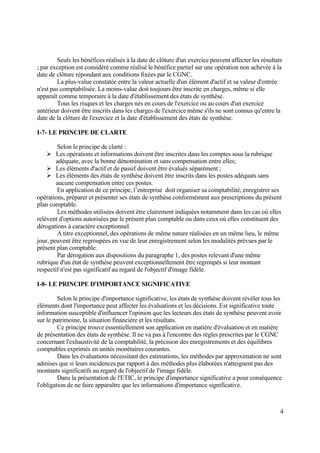 4
Seuls les bénéfices réalisés à la date de clôture d'un exercice peuvent affecter les résultats
; par exception est considéré comme réalisé le bénéfice partiel sur une opération non achevée à la
date de clôture répondant aux conditions fixées par le CGNC.
La plus-value constatée entre la valeur actuelle d'un élément d'actif et sa valeur d'entrée
n'est pas comptabilisée. La moins-value doit toujours être inscrite en charges, même si elle
apparaît comme temporaire à la date d'établissement des états de synthèse.
Tous les risques et les charges nés en cours de l'exercice ou au cours d'un exercice
antérieur doivent être inscrits dans les charges de l'exercice même s'ils ne sont connus qu'entre la
date de la clôture de l'exercice et la date d'établissement des états de synthèse.
I-7- LE PRINCIPE DE CLARTE
Selon le principe de clarté :
 Les opérations et informations doivent être inscrites dans les comptes sous la rubrique
adéquate, avec la bonne dénomination et sans compensation entre elles;
 Les éléments d'actif et de passif doivent être évalués séparément ;
 Les éléments des états de synthèse doivent être inscrits dans les postes adéquats sans
aucune compensation entre ces postes.
En application de ce principe, l’entreprise doit organiser sa comptabilité, enregistrer ses
opérations, préparer et présenter ses états de synthèse conformément aux prescriptions du présent
plan comptable.
Les méthodes utilisées doivent être clairement indiquées notamment dans les cas où elles
relèvent d'options autorisées par le présent plan comptable ou dans ceux où elles constituent des
dérogations à caractère exceptionnel.
A titre exceptionnel, des opérations de même nature réalisées en un même lieu, le même
jour, peuvent être regroupées en vue de leur enregistrement selon les modalités prévues par le
présent plan comptable.
Par dérogation aux dispositions du paragraphe 1, des postes relevant d'une même
rubrique d'un état de synthèse peuvent exceptionnellement être regroupés si leur montant
respectif n'est pas significatif au regard de l'objectif d'image fidèle.
I-8- LE PRINCIPE D'IMPORTANCE SIGNIFICATIVE
Selon le principe d'importance significative, les états de synthèse doivent révéler tous les
éléments dont l'importance peut affecter les évaluations et les décisions. Est significative toute
information susceptible d'influencer l'opinion que les lecteurs des états de synthèse peuvent avoir
sur le patrimoine, la situation financière et les résultats.
Ce principe trouve essentiellement son application en matière d'évaluation et en matière
de présentation des états de synthèse. Il ne va pas à l'encontre des règles prescrites par le CGNC
concernant l'exhaustivité de la comptabilité, la précision des enregistrements et des équilibres
comptables exprimés en unités monétaires courantes.
Dans les évaluations nécessitant des estimations, les méthodes par approximation ne sont
admises que si leurs incidences par rapport à des méthodes plus élaborées n'atteignent pas des
montants significatifs au regard de l'objectif de l'image fidèle.
Dans la présentation de l'ETIC, le principe d'importance significative a pour conséquence
l'obligation de ne faire apparaître que les informations d'importance significative.
 