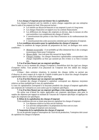 95
3. Les charges d’emprunt pouvant donner lieu à capitalisation
Les charges d’emprunt sont les intérêts et autres charges supportées par une entreprise
dans le cadre d’un emprunt de fond. Elles peuvent inclure :
 Les intérêts sur découvert bancaire et sur emprunt à court et à long terme
 Les charges financières en rapport avec les contrats financements
 Les différences de changes des emprunts en devises, dans la mesure où elles
sont assimilées à un complément des charges d’intérêts.
 L’amortissement des primes et des frais d’émission ou de remboursement des
emprunts
 L’amortissement des coûts accessoires entraînés par la réalisation d’emprunt.
4. Les conditions nécessaires pour la capitalisation des charges d’emprunt
Outre la condition de longue période de préparation du bien, on distingue trois autres
conditions :
 Montant recouvrable : il est probable qu’elles donneront lieu à des avantages
économiques futurs pour l’entreprise
 Mesure fiable : leur coût peut être mesuré de façon fiable
 Charges évitables : les charges financières capitalisables correspondent à des
charges imputables au bien qui auraient pu être évitées si ce bien n’existait
pas.
5. Cas d’un bien financé par un emprunt spécifique
Dans ce cas le montant des charges d’emprunt à immobiliser doit être égal aux charges
d’emprunt réelles. Tout produit d’un placement de l’emprunt doit être déduit des charges
capitalisables.
Critique : dans certaines situations, le montant des charges réelles ne permet pas
d’observer un strict respect de la règle de l’intérêt évitable pour le calcul des charges d'emprunt
capitalisables dans le cadre d'un emprunt spécifique.
6. Cas d’un bien financé par un emprunt non spécifique
Le montant des charges d’emprunt à capitaliser correspond aux dépenses moyennes
relatives au bien multiplié par le taux de capitalisation.
Le taux de capitalisation correspond à la moyenne pondérée des charges d’emprunt applicables
aux emprunts de l’entreprise en cours autres que les emprunts spécifiques.
7. Cas d’un bien financé par un emprunt spécifique et des emprunts non spécifiques
On utilise tout d’abord les règles applicables aux emprunts spécifiques, puis pour le
surplus des dépenses par rapport au montant de l’encours de l’emprunt spécifique on applique les
règles des emprunts non spécifiques.
8. Début de la capitalisation des charges d’emprunt
Trois conditions doivent se réunir pour pouvoir capitaliser les charges d’emprunt :
 Les dépenses relatives au bien ont été réalisées
 Les activités indispensables à la préparation du bien sont en cours
 Les charges d’emprunt sont encourues
9. Suspension de la capitalisation des charges d’emprunt
En cas de période longue d’interruption de l’activité de production, l’entreprise doit cesser
de capitaliser les charges d’emprunt.
 