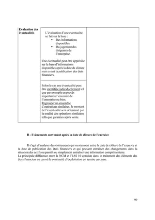 99
L’évaluation d’une éventualité
se fait sur la base :
 Des informations
disponibles.
 Du jugement des
dirigeants de
l’entreprise.
Une éventualité peut être appréciée
sur la base d’informations
disponibles après la date de clôture
mais avant la publication des états
financiers.
Evaluation des
éventualités
Selon le cas une éventualité peut
être identifiée individuellement tel
que par exemple un procès
important à l’encontre de
l’entreprise ou bien.
Regrouper un ensemble
d’opérations similaires, le montant
de l’éventualité sera déterminé par
la totalité des opérations similaires
tells que garanties après vente.
B - Evènements survenant après la date de clôture de l’exercice
Il s’agit d’analyser des évènements qui surviennent entre la date de clôture de l’exercice et
la date de publication des états financiers et qui peuvent entraîner des changements dans la
situation des actifs ou passifs ou simplement entraîner une information complémentaire.
La principale différence entre la NCM et l’IAS 10 consiste dans le traitement des éléments des
états financiers au cas où la continuité d’exploitation est remise en cause.
 