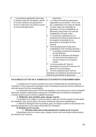 106
5. Les montants significatifs inclus dans
le résultat au titre des dividendes, intérêts
et revenus similaires des placements à
court et à long terme, des profits et pertes
de cession des placements.
placements.
3. La valeur de marché des placements
négociables sur un marché s’ils ne sont
pas comptabilisés à la valeur de marché.
4. La juste valeur des immeubles de
placement s’ils sont comptabilisés en
placement à long terme et ne sont pas
comptabilisés à la juste valeur.
5. Les restrictions significatives à la
possibilité de réaliser des placements ou
de récupérer les produits de ces
placements et les produits de leurs
cessions.
6. Pour des placements à long terme
comptabilisés à des montants réévalués :
 La politique concernant la fréquence
des réévaluations
 La date de la dernière réévaluation
 Les bases de la réévaluation et le
recours éventuel à un évaluateur
externe
7. Les mouvements de l’écart de
réévaluation au cours de l’exercice et la
nature de ces mouvements.
8. Pour les entreprises dont l’activité
principale est la détention de placement, une
analyse du portefeuille de placements.
VII-12-RESULTAT NET DE L’EXERCICE ET ELEMENTS EXTRAORDINAIRES
Le résultat net de l’exercice constitue une mesure fondamentale de la performance de
l’entreprise. D’où la nécessité de distinguer entre le résultat provenant des activités ordinaires et
celui provenant d’activités extraordinaires.
Les traitements prévus par l’IAS 08 sont similaires à ceux prévus par La norme comptable
marocaine, toutefois certains points exposés par l’IAS 08tels que les éléments extraordinaires
n’ont pas été prévus par La norme comptable marocaine.
A- Distinction entre produits, gains, charges et pertes
Les produits et les charges s’inscrivent dans le cadre des activités centrales ou principales
de l’entreprise, alors que les gains et les pertes résultent de transactions périphériques.
L’objectif de distinguer entre les produits, gains, les charges et pertes est de présenter une
information pertinente sur les sources de produits de l’entreprise.
B- Résultat net de l’exercice
1. Eléments inclus dans la détermination du résultat net de l’exercice
Généralement tous les revenus, gains, charges et pertes sont inclus dans la détermination
du résultat net de l’exercice.
 
